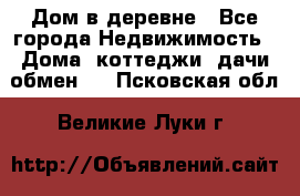 Дом в деревне - Все города Недвижимость » Дома, коттеджи, дачи обмен   . Псковская обл.,Великие Луки г.